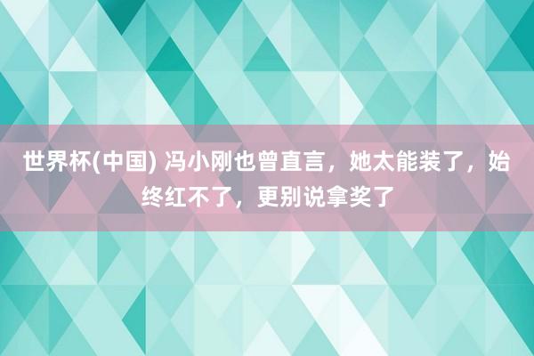 世界杯(中国) 冯小刚也曾直言,她太能装了,始终红不了,更别说拿奖了