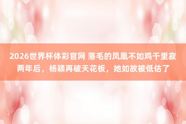 2026世界杯体彩官网 落毛的凤凰不如鸡千里寂两年后,杨颖再破天花板,她如故被低估了