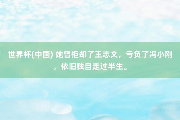 世界杯(中国) 她曾拒却了王志文,亏负了冯小刚,依旧独自走过半生。
