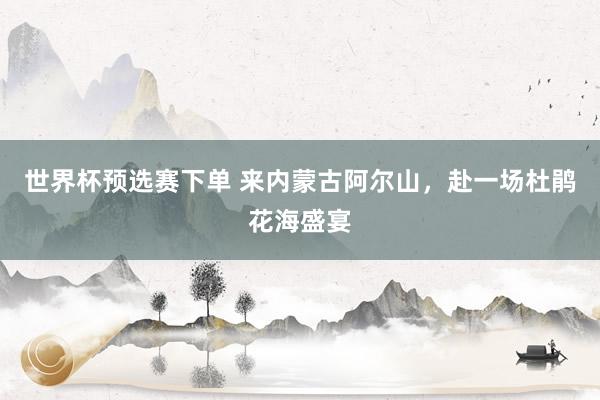 世界杯预选赛下单 来内蒙古阿尔山,赴一场杜鹃花海盛宴