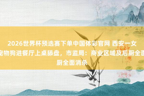 2026世界杯预选赛下单中国体彩官网 西安一女子带宠物狗进餐厅上桌舔盘,市监局:商业区域及后厨全面消杀
