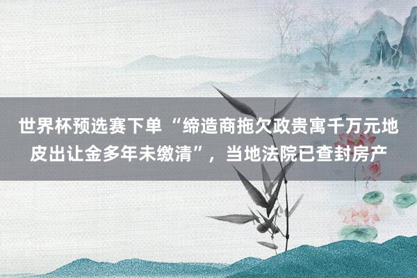 世界杯预选赛下单 “缔造商拖欠政贵寓千万元地皮出让金多年未缴清”,当地法院已查封房产
