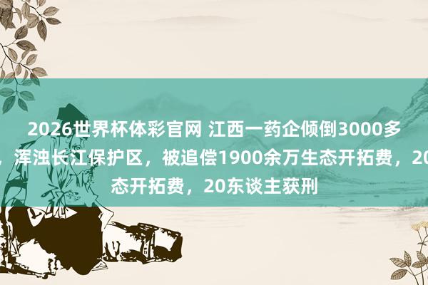 2026世界杯体彩官网 江西一药企倾倒3000多吨危机废液,浑浊长江保护区,被追偿1900余万生态开拓费,20东谈主获刑