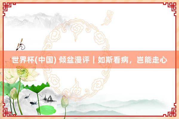 世界杯(中国) 倾盆漫评|如斯看病,岂能走心