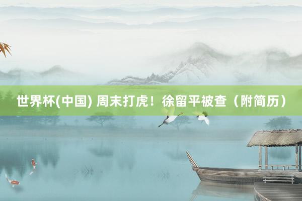 世界杯(中国) 周末打虎!徐留平被查(附简历)