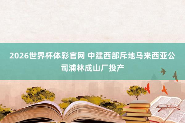 2026世界杯体彩官网 中建西部斥地马来西亚公司浦林成山厂投产
