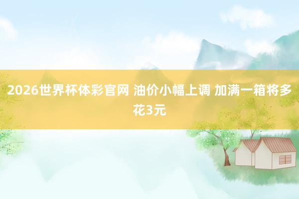 2026世界杯体彩官网 油价小幅上调 加满一箱将多花3元