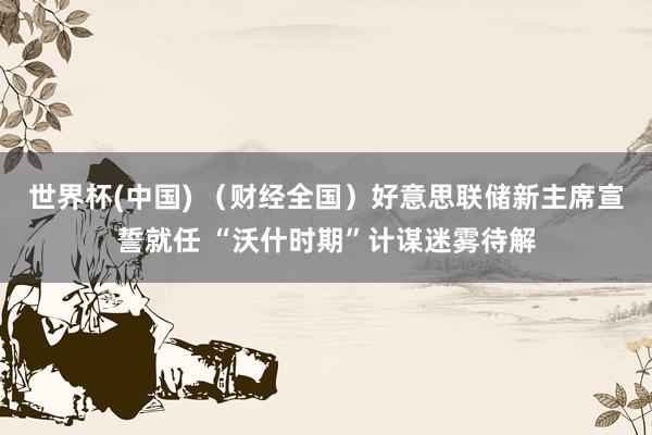 世界杯(中国) (财经全国)好意思联储新主席宣誓就任 “沃什时期”计谋迷雾待解