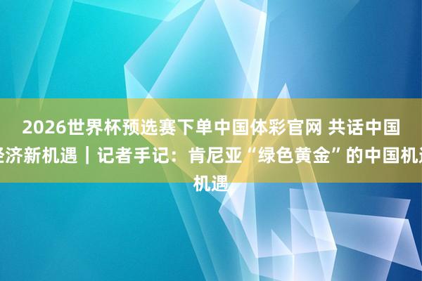 2026世界杯预选赛下单中国体彩官网 共话中国经济新机遇|记者手记:肯尼亚“绿色黄金”的中国机遇