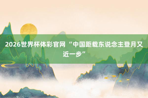 2026世界杯体彩官网 “中国距载东说念主登月又近一步”