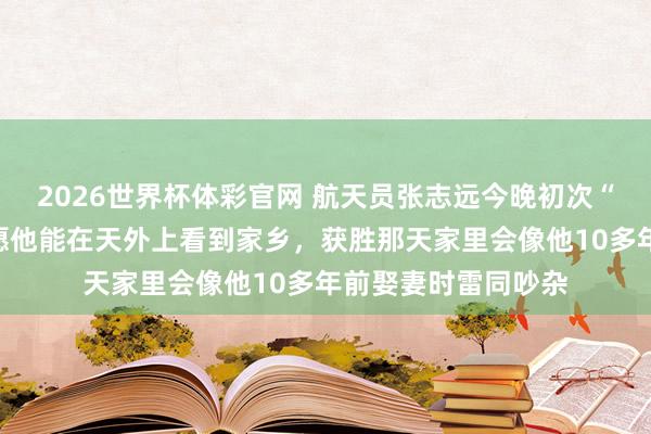 2026世界杯体彩官网 航天员张志远今晚初次“飞天”，母亲：但愿他能在天外上看到家乡，获胜那天家里会像他10多年前娶妻时雷同吵杂