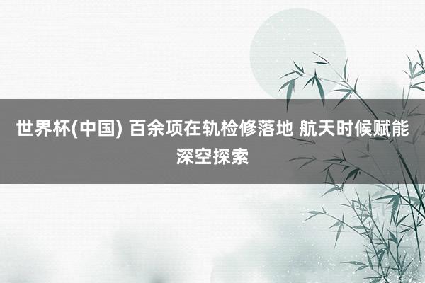 世界杯(中国) 百余项在轨检修落地 航天时候赋能深空探索