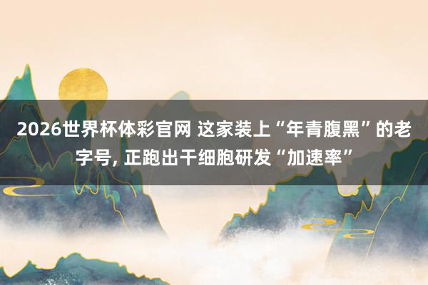 2026世界杯体彩官网 这家装上“年青腹黑”的老字号, 正跑出干细胞研发“加速率”