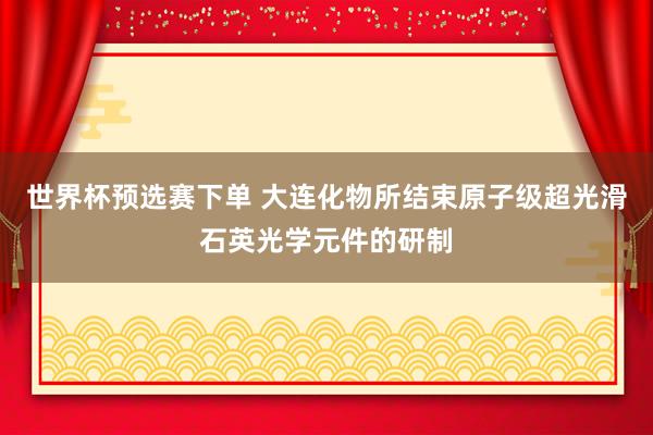 世界杯预选赛下单 大连化物所结束原子级超光滑石英光学元件的研制