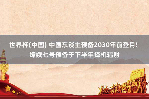 世界杯(中国) 中国东谈主预备2030年前登月! 嫦娥七号预备于下半年择机辐射