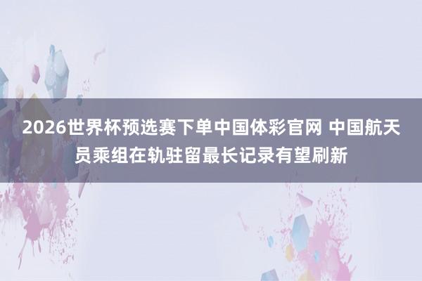2026世界杯预选赛下单中国体彩官网 中国航天员乘组在轨驻留最长记录有望刷新