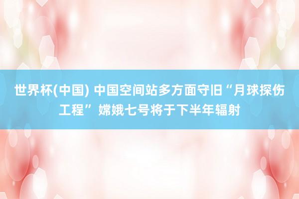 世界杯(中国) 中国空间站多方面守旧“月球探伤工程” 嫦娥七号将于下半年辐射