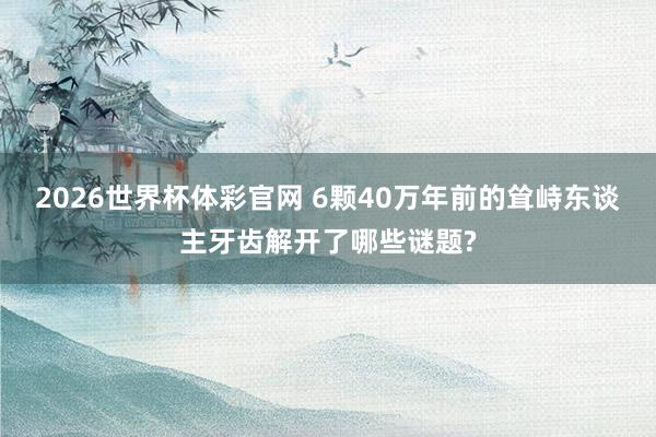 2026世界杯体彩官网 6颗40万年前的耸峙东谈主牙齿解开了哪些谜题?