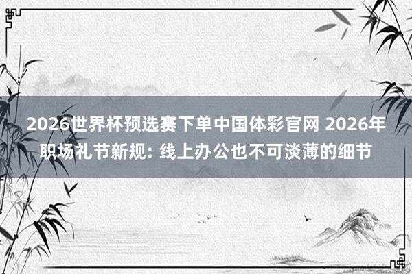 2026世界杯预选赛下单中国体彩官网 2026年职场礼节新规: 线上办公也不可淡薄的细节