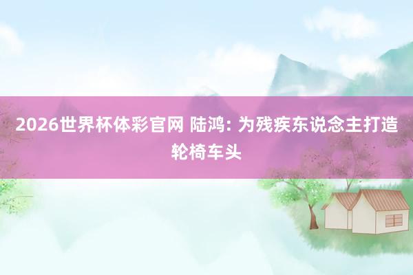 2026世界杯体彩官网 陆鸿: 为残疾东说念主打造轮椅车头