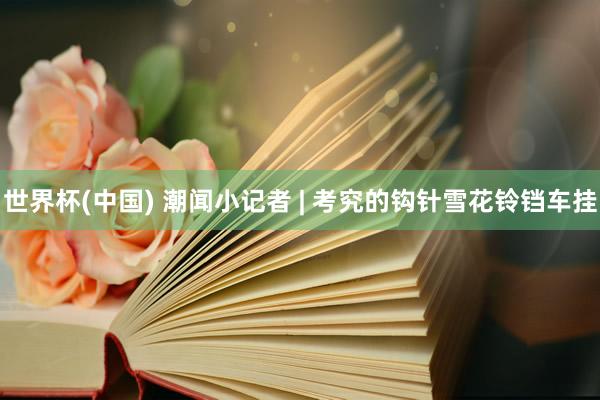 世界杯(中国) 潮闻小记者 | 考究的钩针雪花铃铛车挂