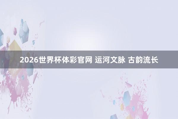 2026世界杯体彩官网 运河文脉 古韵流长