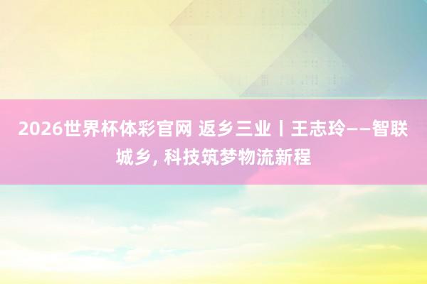 2026世界杯体彩官网 返乡三业丨王志玲——智联城乡, 科技筑梦物流新程