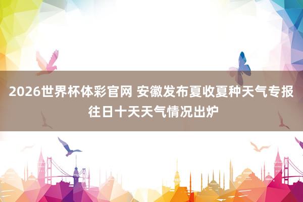 2026世界杯体彩官网 安徽发布夏收夏种天气专报 往日十天天气情况出炉