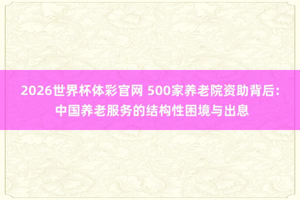 2026世界杯体彩官网 500家养老院资助背后: 中国养老服务的结构性困境与出息