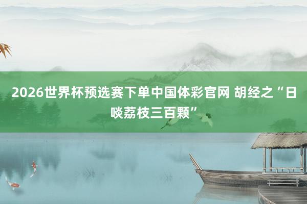 2026世界杯预选赛下单中国体彩官网 胡经之“日啖荔枝三百颗”
