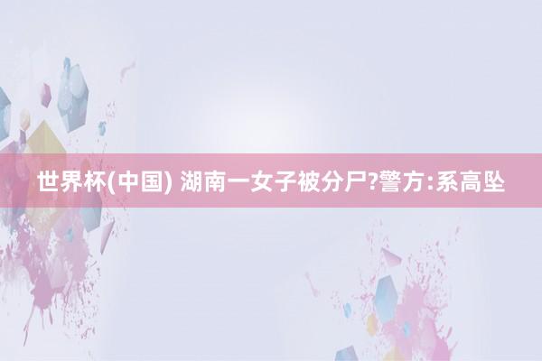 世界杯(中国) 湖南一女子被分尸?警方:系高坠