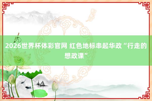 2026世界杯体彩官网 红色地标串起华政“行走的想政课”