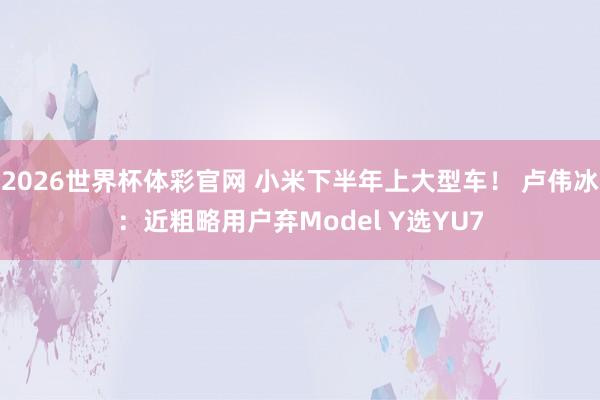 2026世界杯体彩官网 小米下半年上大型车! 卢伟冰:近粗略用户弃Model Y选YU7
