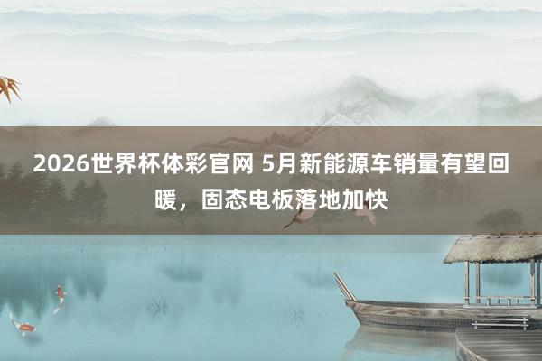 2026世界杯体彩官网 5月新能源车销量有望回暖,固态电板落地加快
