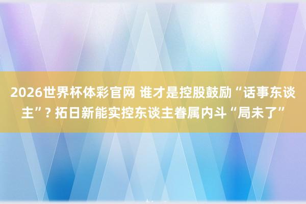 2026世界杯体彩官网 谁才是控股鼓励“话事东谈主”? 拓日新能实控东谈主眷属内斗“局未了”