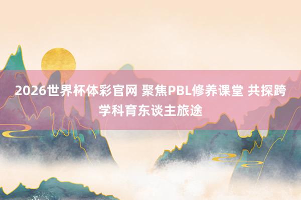 2026世界杯体彩官网 聚焦PBL修养课堂 共探跨学科育东谈主旅途