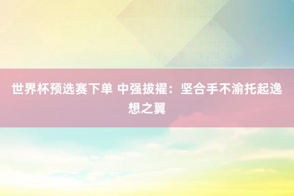 世界杯预选赛下单 中强拔擢:坚合手不渝托起逸想之翼
