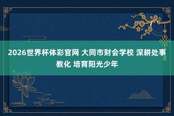 2026世界杯体彩官网 大同市财会学校 深耕处事教化 培育阳光少年