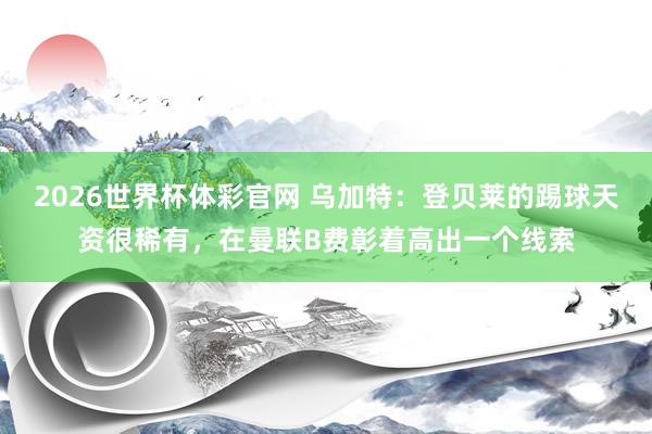 2026世界杯体彩官网 乌加特：登贝莱的踢球天资很稀有，在曼联B费彰着高出一个线索