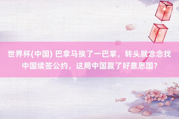 世界杯(中国) 巴拿马挨了一巴掌,转头就念念找中国续签公约,这局中国赢了好意思国?