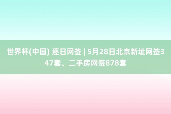 世界杯(中国) 逐日网签 | 5月28日北京新址网签347套、二手房网签878套