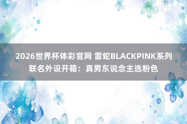 2026世界杯体彩官网 雷蛇BLACKPINK系列联名外设开箱:真男东说念主选粉色