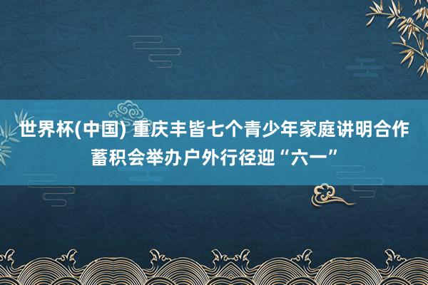 世界杯(中国) 重庆丰皆七个青少年家庭讲明合作蓄积会举办户外行径迎“六一”