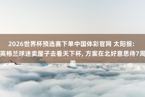 2026世界杯预选赛下单中国体彩官网 太阳报: 英格兰球迷卖屋子去看天下杯, 方案在北好意思待7周