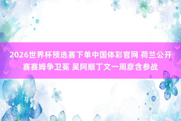 2026世界杯预选赛下单中国体彩官网 荷兰公开赛赛姆争卫冕 吴阿顺丁文一周彦含参战