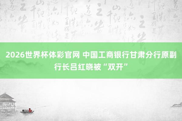 2026世界杯体彩官网 中国工商银行甘肃分行原副行长吕红晓被“双开”