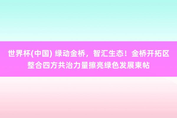 世界杯(中国) 绿动金桥,智汇生态!金桥开拓区整合四方共治力量擦亮绿色发展柬帖