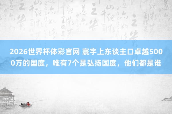 2026世界杯体彩官网 寰宇上东谈主口卓越5000万的国度,唯有7个是弘扬国度,他们都是谁