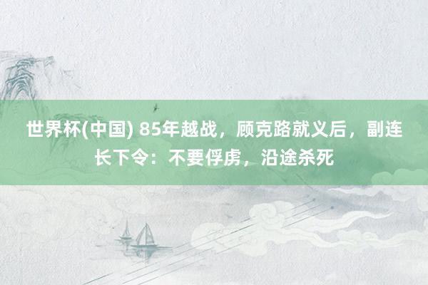 世界杯(中国) 85年越战,顾克路就义后,副连长下令:不要俘虏,沿途杀死