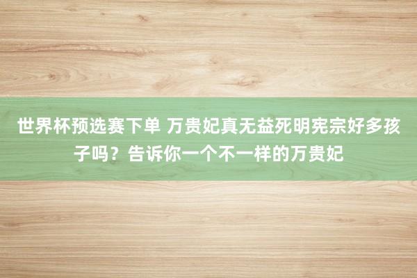 世界杯预选赛下单 万贵妃真无益死明宪宗好多孩子吗?告诉你一个不一样的万贵妃
